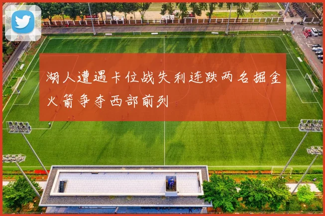湖人遭遇卡位战失利连跌两名掘金火箭争夺西部前列