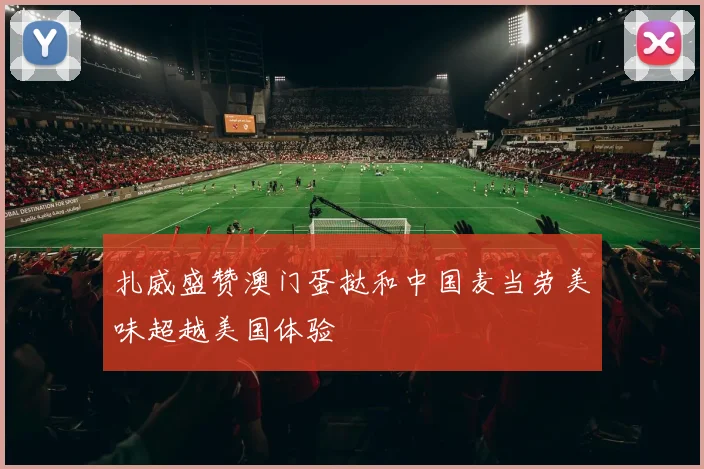 扎威盛赞澳门蛋挞和中国麦当劳美味超越美国体验