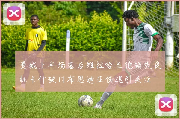 曼城上半场落后维拉哈兰德错失良机卡什破门布恩迪亚伤退引关注