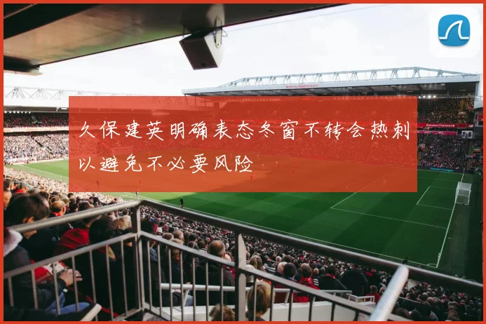 久保建英明确表态冬窗不转会热刺以避免不必要风险