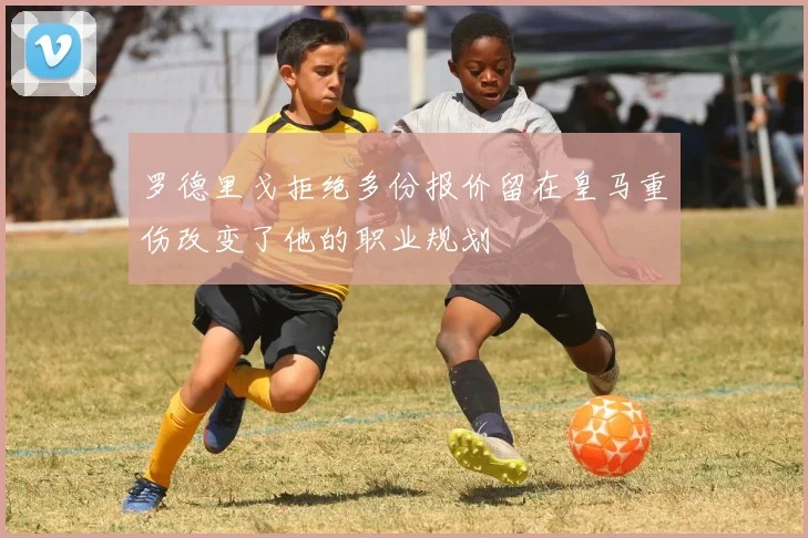 罗德里戈拒绝多份报价留在皇马重伤改变了他的职业规划