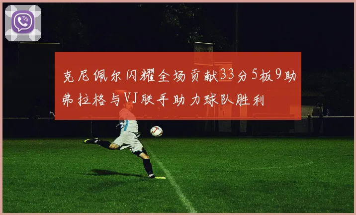 克尼佩尔闪耀全场贡献33分5板9助弗拉格与VJ联手助力球队胜利