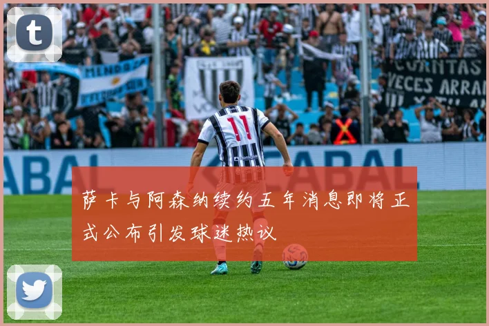 萨卡与阿森纳续约五年消息即将正式公布引发球迷热议