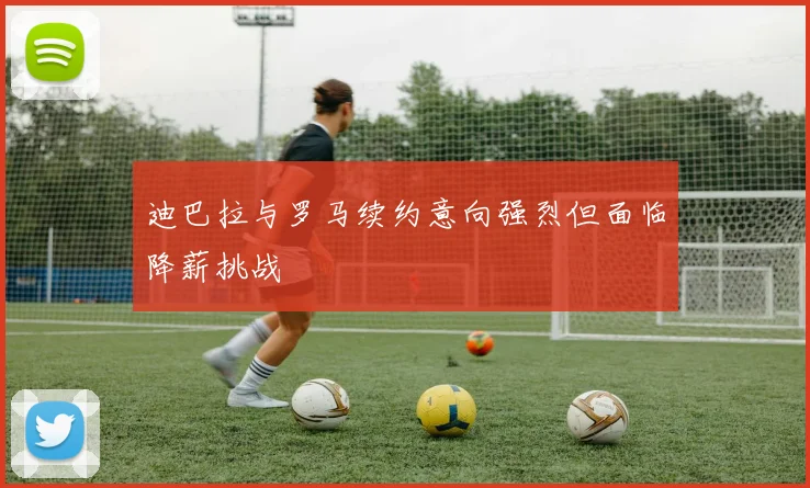 迪巴拉与罗马续约意向强烈但面临降薪挑战
