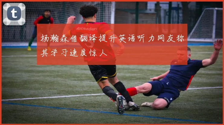 杨瀚森借翻译提升英语听力网友称其学习速度惊人