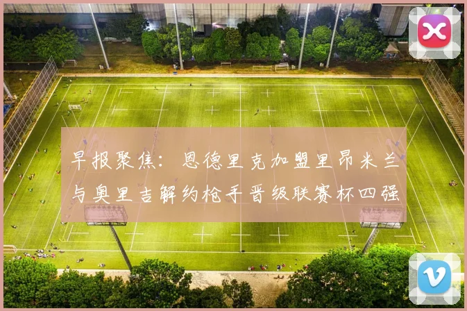 早报聚焦：恩德里克加盟里昂米兰与奥里吉解约枪手晋级联赛杯四强
