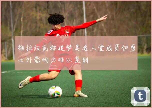 维拉纽瓦称追梦是名人堂成员但勇士外影响力难以复制