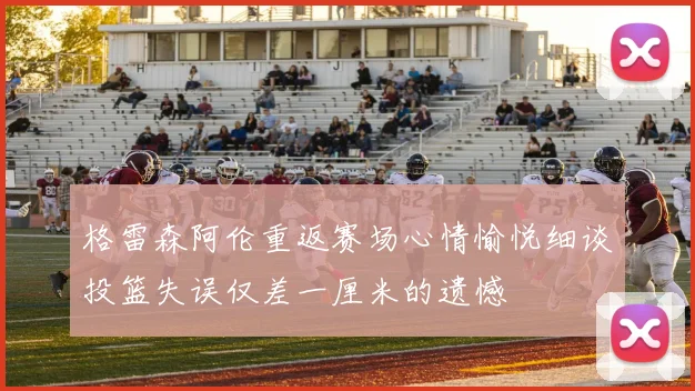 格雷森阿伦重返赛场心情愉悦细谈投篮失误仅差一厘米的遗憾