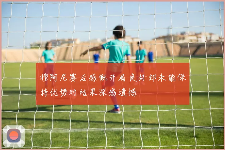 穆阿尼赛后感慨开局良好却未能保持优势对结果深感遗憾