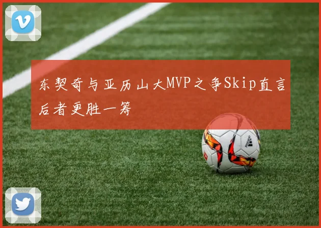 东契奇与亚历山大MVP之争Skip直言后者更胜一筹
