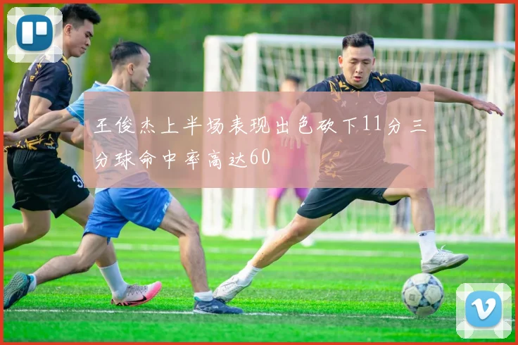 王俊杰上半场表现出色砍下11分三分球命中率高达60