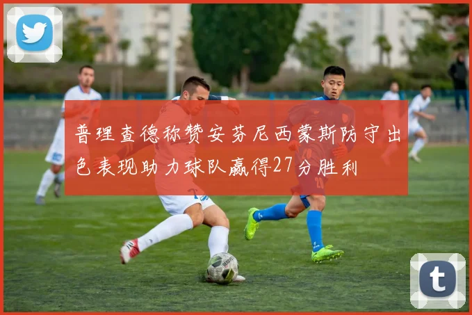 普理查德称赞安芬尼西蒙斯防守出色表现助力球队赢得27分胜利
