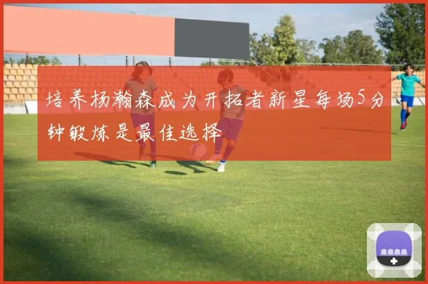 培养杨瀚森成为开拓者新星每场5分钟锻炼是最佳选择