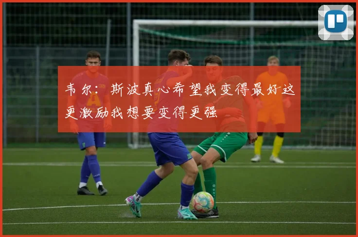 韦尔：斯波真心希望我变得最好这更激励我想要变得更强