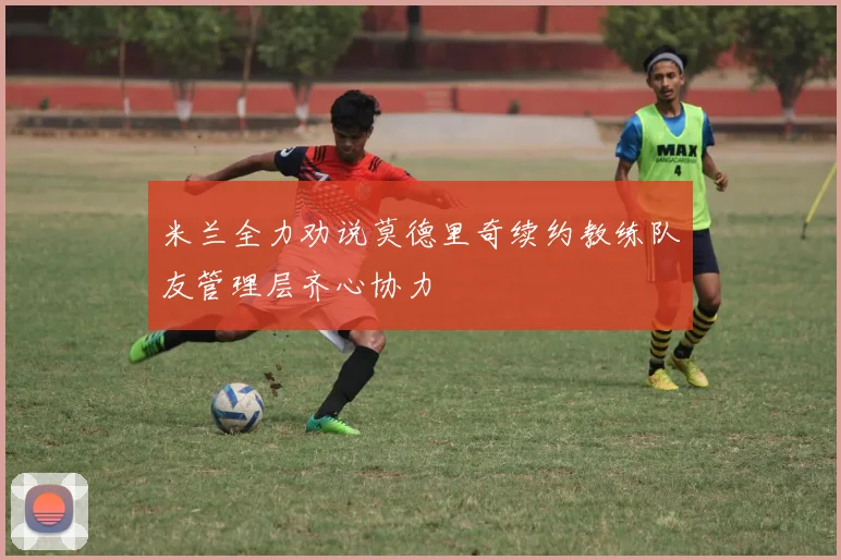 米兰全力劝说莫德里奇续约教练队友管理层齐心协力