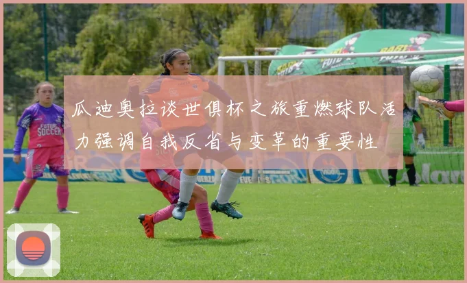 瓜迪奥拉谈世俱杯之旅重燃球队活力强调自我反省与变革的重要性