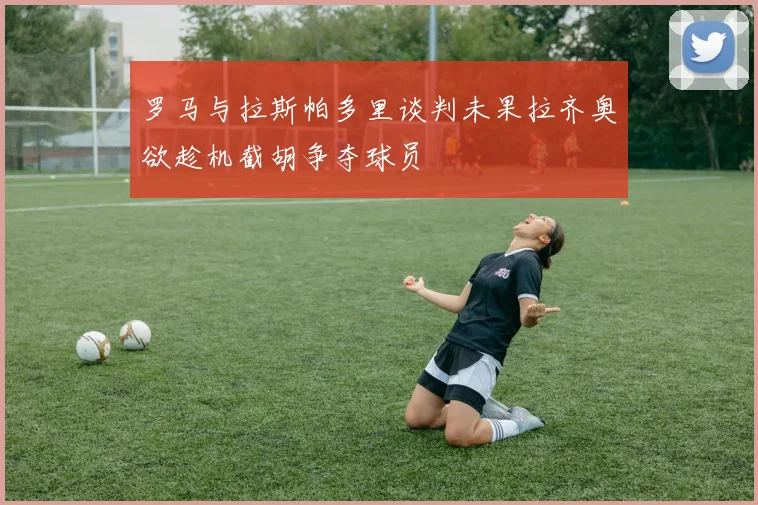 罗马与拉斯帕多里谈判未果拉齐奥欲趁机截胡争夺球员