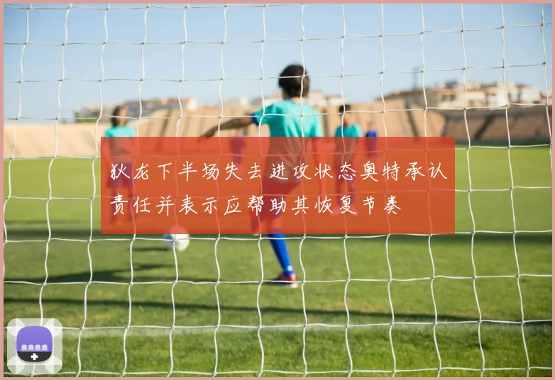 狄龙下半场失去进攻状态奥特承认责任并表示应帮助其恢复节奏