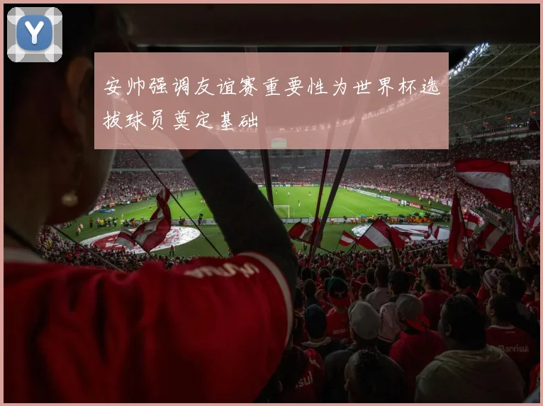 安帅强调友谊赛重要性为世界杯选拔球员奠定基础