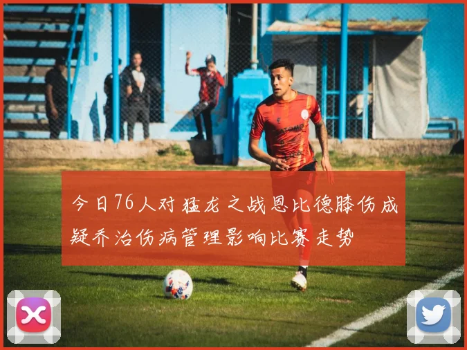 今日76人对猛龙之战恩比德膝伤成疑乔治伤病管理影响比赛走势