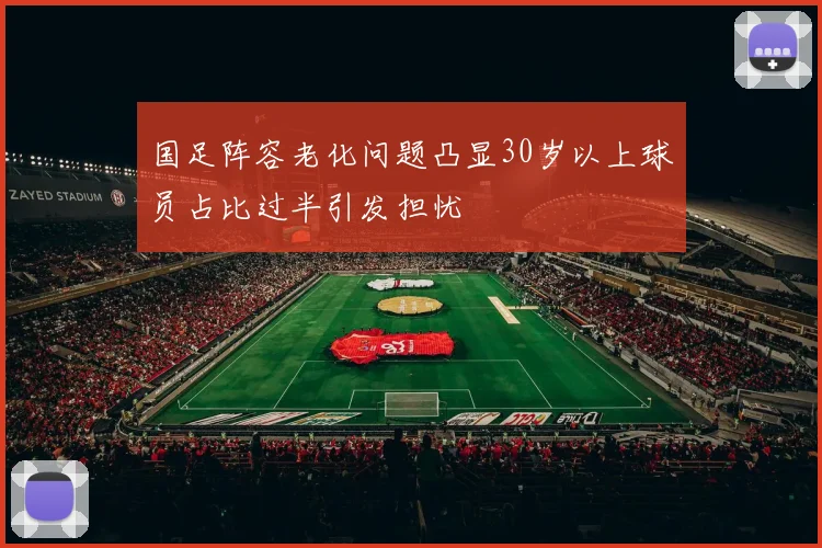 国足阵容老化问题凸显30岁以上球员占比过半引发担忧