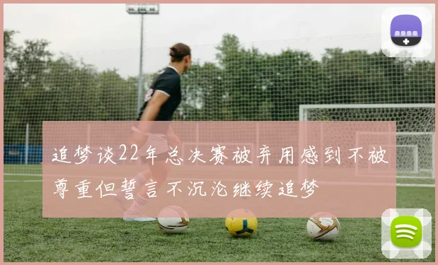 追梦谈22年总决赛被弃用感到不被尊重但誓言不沉沦继续追梦