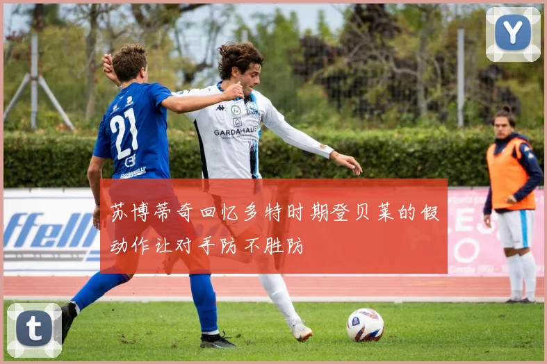 苏博蒂奇回忆多特时期登贝莱的假动作让对手防不胜防