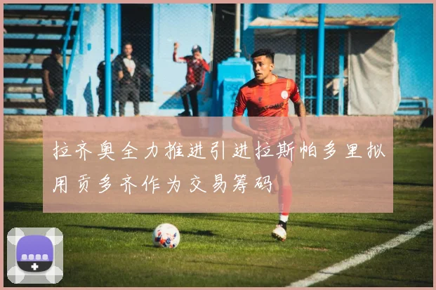 拉齐奥全力推进引进拉斯帕多里拟用贡多齐作为交易筹码