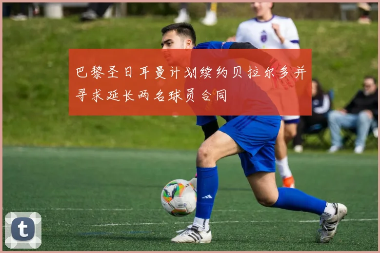 巴黎圣日耳曼计划续约贝拉尔多并寻求延长两名球员合同