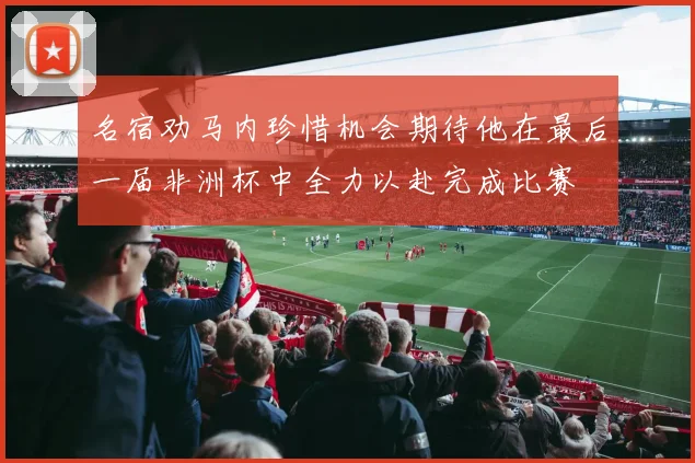 名宿劝马内珍惜机会期待他在最后一届非洲杯中全力以赴完成比赛