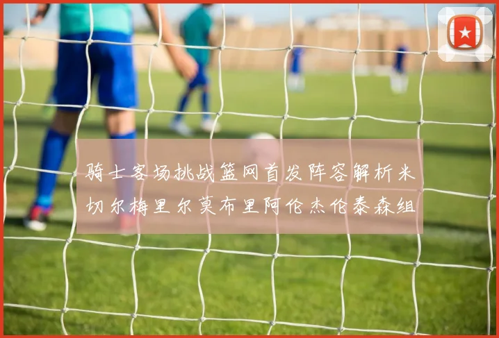 骑士客场挑战篮网首发阵容解析米切尔梅里尔莫布里阿伦杰伦泰森组合亮点