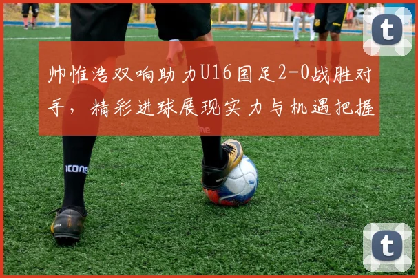 帅惟浩双响助力U16国足2-0战胜对手，精彩进球展现实力与机遇把握