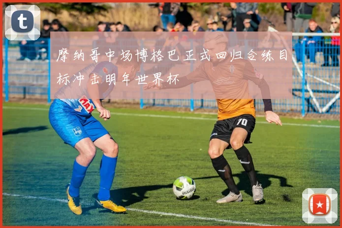 摩纳哥中场博格巴正式回归合练目标冲击明年世界杯