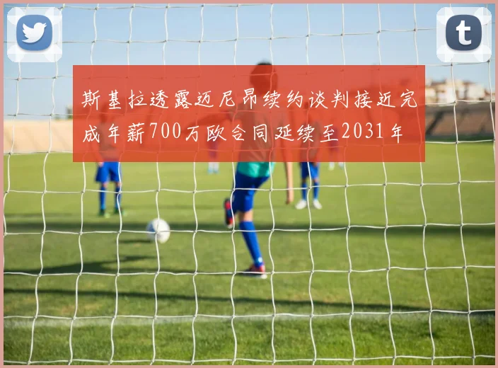 斯基拉透露迈尼昂续约谈判接近完成年薪700万欧合同延续至2031年