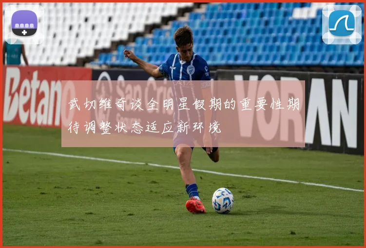 武切维奇谈全明星假期的重要性期待调整状态适应新环境